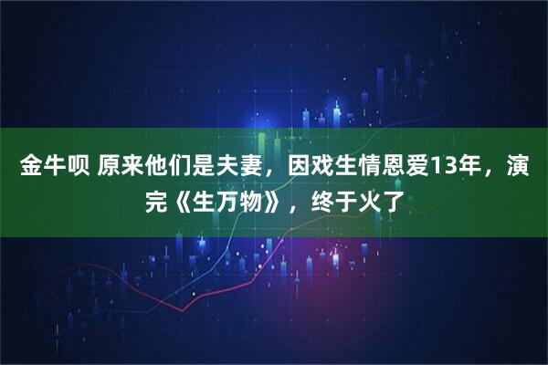 金牛呗 原来他们是夫妻，因戏生情恩爱13年，演完《生万物》，终于火了