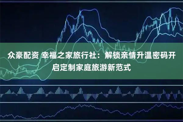 众豪配资 幸福之家旅行社：解锁亲情升温密码开启定制家庭旅游新范式