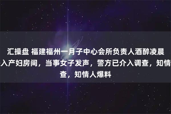 汇操盘 福建福州一月子中心会所负责人酒醉凌晨刷卡进入产妇房间，当事女子发声，警方已介入调查，知情人爆料