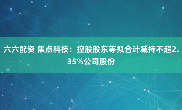 六六配资 焦点科技：控股股东等拟合计减持不超2.35%公司股份
