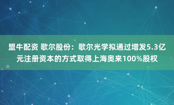 盟牛配资 歌尔股份：歌尔光学拟通过增发5.3亿元注册资本的方式取得上海奥来100%股权