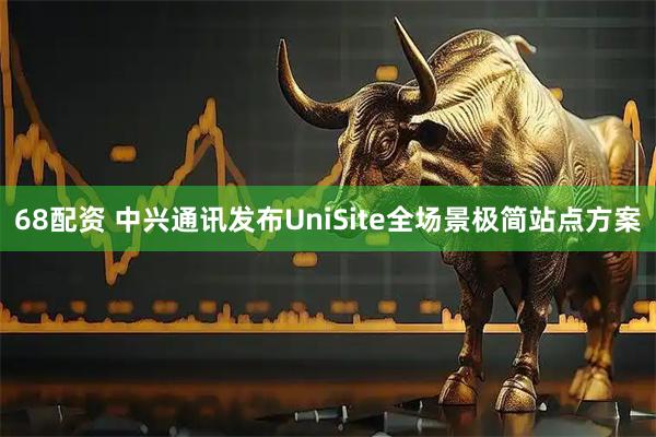 68配资 中兴通讯发布UniSite全场景极简站点方案