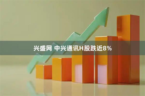 兴盛网 中兴通讯H股跌近8%