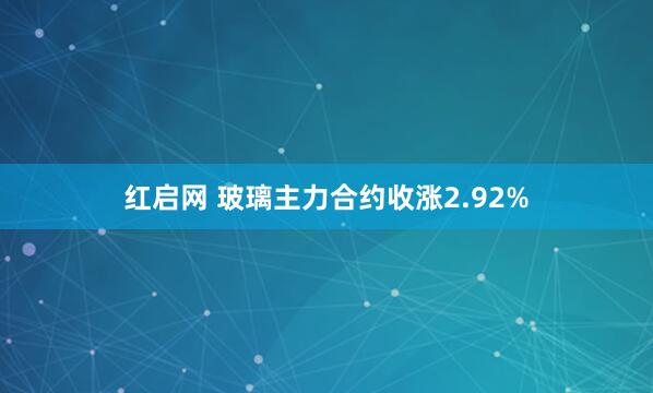 红启网 玻璃主力合约收涨2.92%