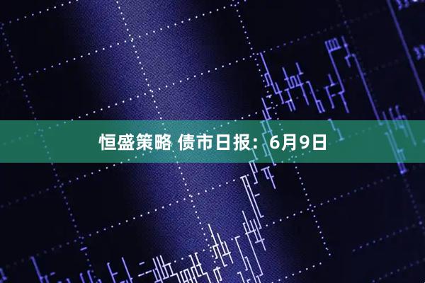 恒盛策略 债市日报：6月9日