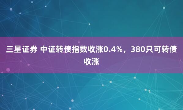 三星证券 中证转债指数收涨0.4%，380只可转债收涨