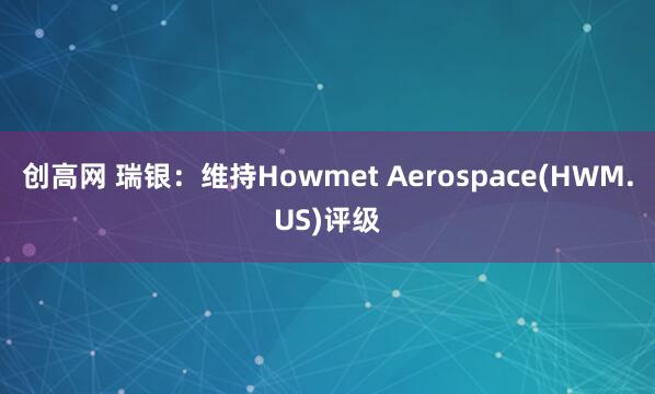 创高网 瑞银:维持Howmet Aerospace(HWM.US)评级