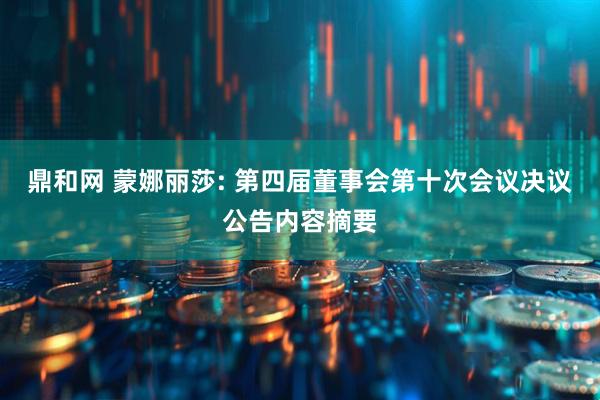 鼎和网 蒙娜丽莎: 第四届董事会第十次会议决议公告内容摘要