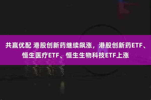 共赢优配 港股创新药继续飙涨，港股创新药ETF、恒生医疗ETF、恒生生物科技ETF上涨