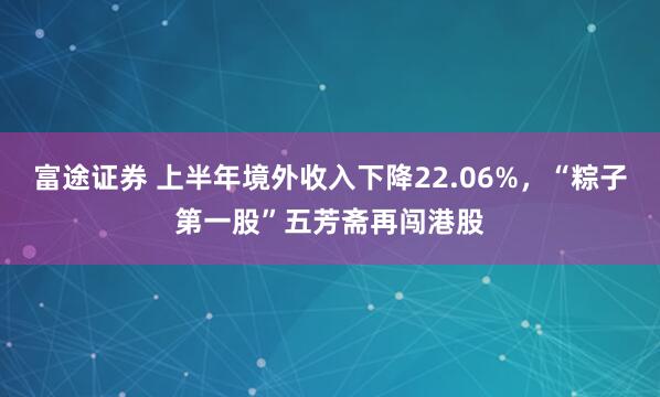 富途证券 上半年境外收入下降22.06%，“粽子第一股”五芳斋再闯港股