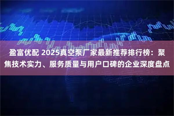 盈富优配 2025真空泵厂家最新推荐排行榜：聚焦技术实力、服务质量与用户口碑的企业深度盘点