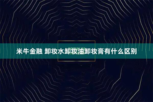 米牛金融 卸妆水卸妆油卸妆膏有什么区别
