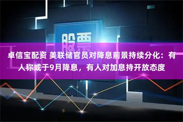 卓信宝配资 美联储官员对降息前景持续分化：有人称或于9月降息，有人对加息持开放态度