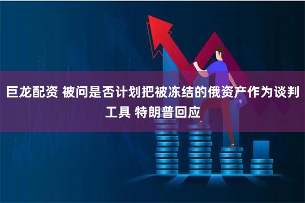 巨龙配资 被问是否计划把被冻结的俄资产作为谈判工具 特朗普回应