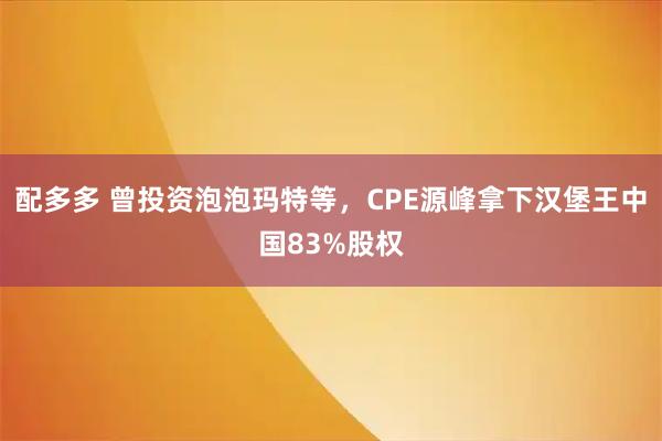 配多多 曾投资泡泡玛特等，CPE源峰拿下汉堡王中国83%股权