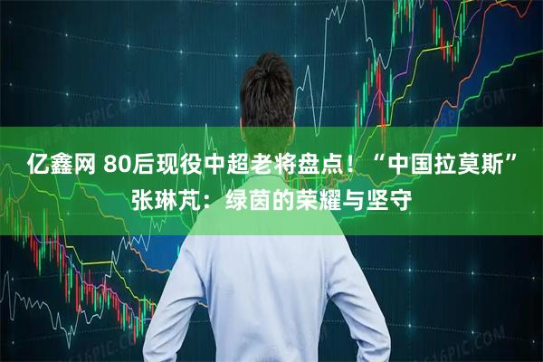 亿鑫网 80后现役中超老将盘点！“中国拉莫斯”张琳芃：绿茵的荣耀与坚守
