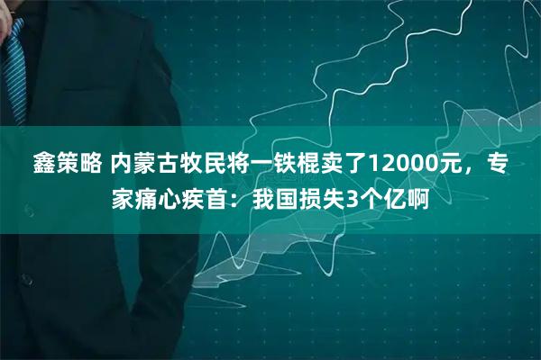 鑫策略 内蒙古牧民将一铁棍卖了12000元，专家痛心疾首：我国损失3个亿啊