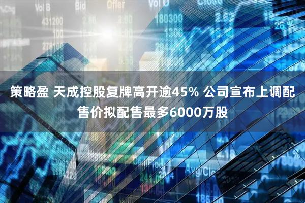 策略盈 天成控股复牌高开逾45% 公司宣布上调配售价拟配售最多6000万股