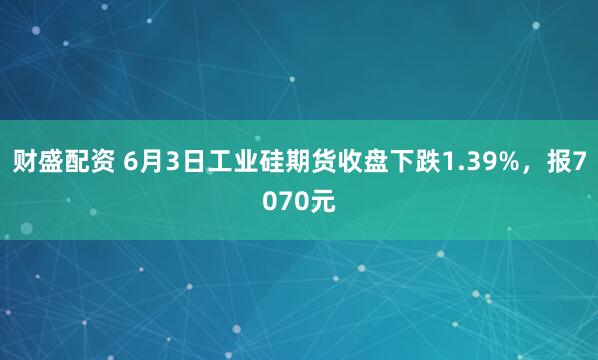 财盛配资 6月3日工业硅期货收盘下跌1.39%，报7070元