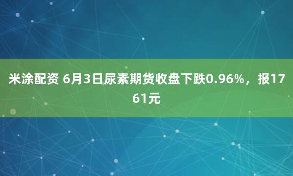 米涂配资 6月3日尿素期货收盘下跌0.96%，报1761元