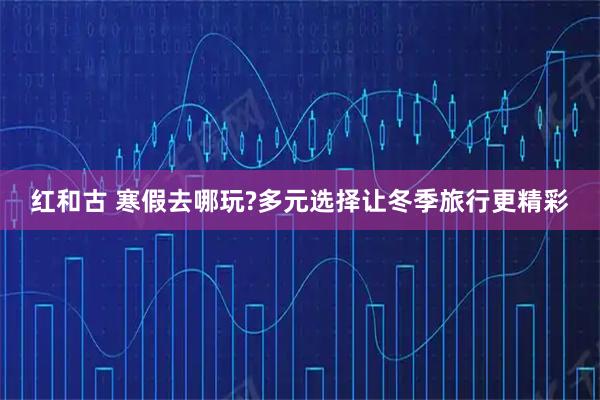 红和古 寒假去哪玩?多元选择让冬季旅行更精彩