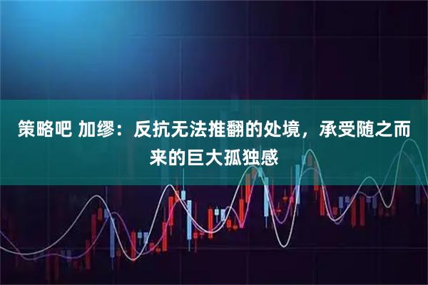 策略吧 加缪：反抗无法推翻的处境，承受随之而来的巨大孤独感