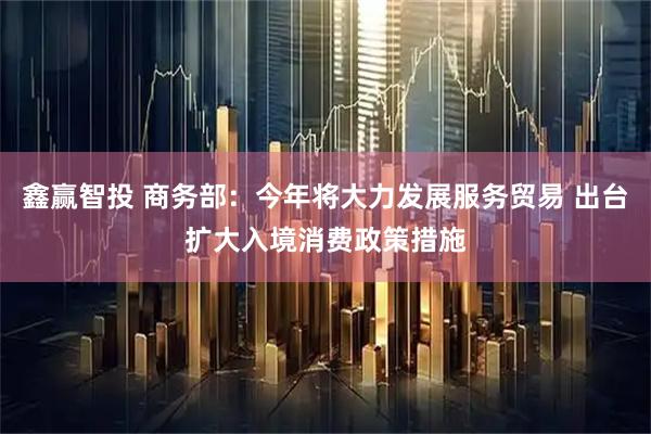 鑫赢智投 商务部：今年将大力发展服务贸易 出台扩大入境消费政策措施