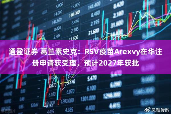 通盈证券 葛兰素史克:RSV疫苗Arexvy在华注册申请获受理,预计2027年获批