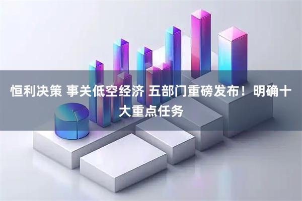 恒利决策 事关低空经济 五部门重磅发布！明确十大重点任务