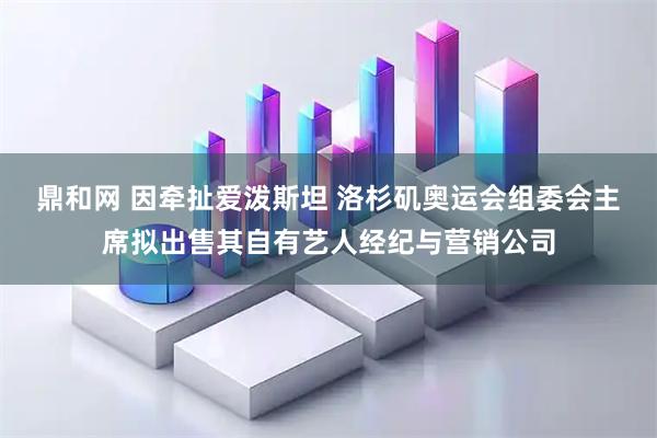 鼎和网 因牵扯爱泼斯坦 洛杉矶奥运会组委会主席拟出售其自有艺人经纪与营销公司