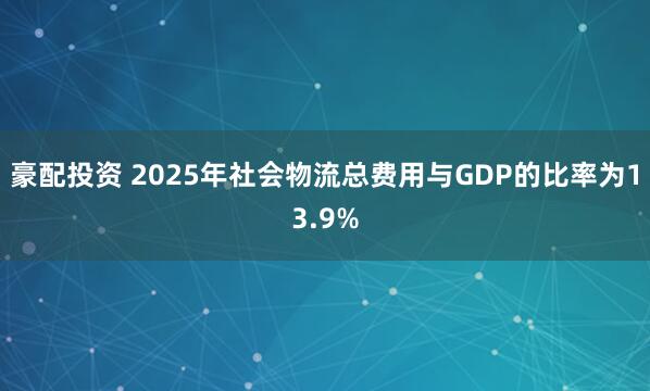 豪配投资 2025年社会物流总费用与GDP的比率为13.9%