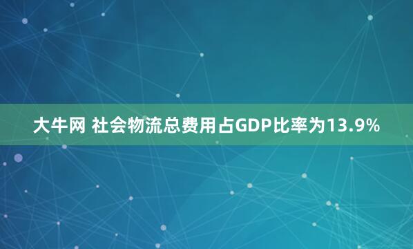 大牛网 社会物流总费用占GDP比率为13.9%