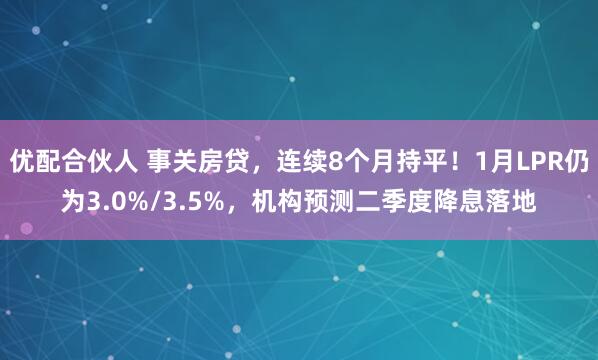 优配合伙人 事关房贷,连续8个月持平!1月LPR仍为3.0%/3.5%,机构预测二季度降息落地