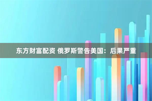 东方财富配资 俄罗斯警告美国：后果严重
