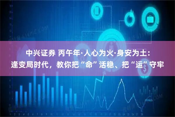 中兴证券 丙午年·人心为火·身安为土:逢变局时代,教你把“命”活稳、把“运”守牢