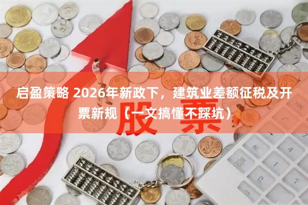 启盈策略 2026年新政下，建筑业差额征税及开票新规（一文搞懂不踩坑）