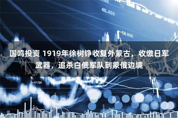 国鸣投资 1919年徐树铮收复外蒙古，收缴日军武器，追杀白俄军队到蒙俄边境