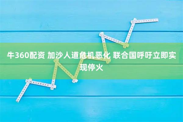牛360配资 加沙人道危机恶化 联合国呼吁立即实现停火