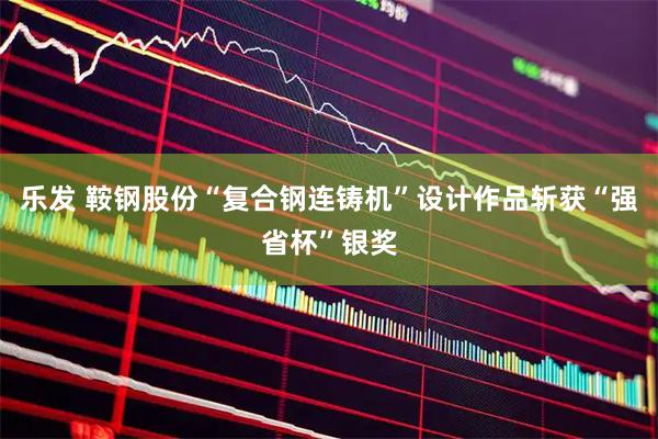 乐发 鞍钢股份“复合钢连铸机”设计作品斩获“强省杯”银奖