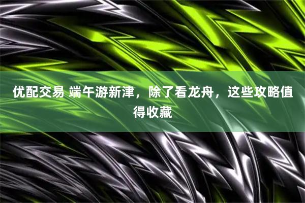 优配交易 端午游新津,除了看龙舟,这些攻略值得收藏
